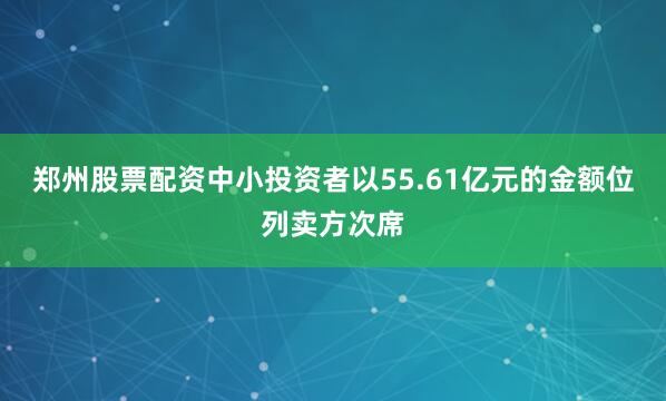 郑州股票配资中小投资者以55.61亿元的金额位列卖方次席