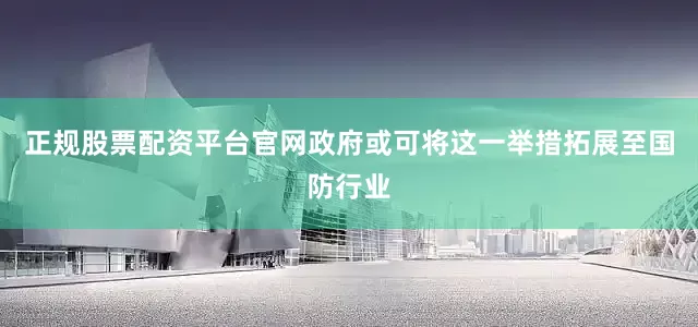 正规股票配资平台官网政府或可将这一举措拓展至国防行业