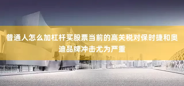 普通人怎么加杠杆买股票当前的高关税对保时捷和奥迪品牌冲击尤为严重